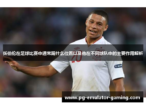 张伯伦在足球比赛中通常踢什么位置以及他在不同球队中的主要作用解析 张伯伦在足球比赛中通常踢什么位置以及他在不同球队中的主要作用解析