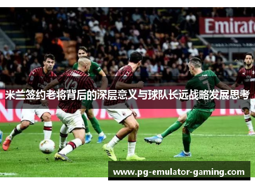 米兰签约老将背后的深层意义与球队长远战略发展思考 米兰签约老将背后的深层意义与球队长远战略发展思考