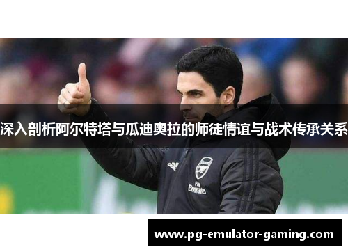 深入剖析阿尔特塔与瓜迪奥拉的师徒情谊与战术传承关系