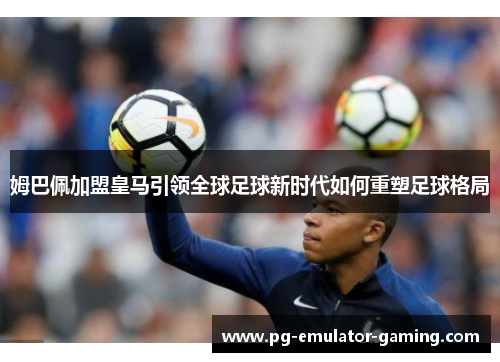 姆巴佩加盟皇马引领全球足球新时代如何重塑足球格局 姆巴佩加盟皇马引领全球足球新时代如何重塑足球格局