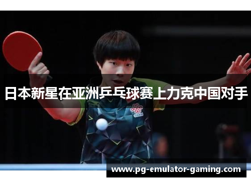 日本新星在亚洲乒乓球赛上力克中国对手 日本新星在亚洲乒乓球赛上力克中国对手