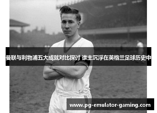 曼联与利物浦五大成就对比探讨 谁主沉浮在英格兰足球历史中 曼联与利物浦五大成就对比探讨 谁主沉浮在英格兰足球历史中