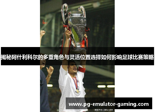 揭秘阿什利科尔的多重角色与灵活位置选择如何影响足球比赛策略