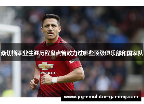 桑切斯职业生涯历程盘点曾效力过哪些顶级俱乐部和国家队