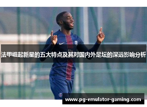 法甲崛起新星的五大特点及其对国内外足坛的深远影响分析 法甲崛起新星的五大特点及其对国内外足坛的深远影响分析