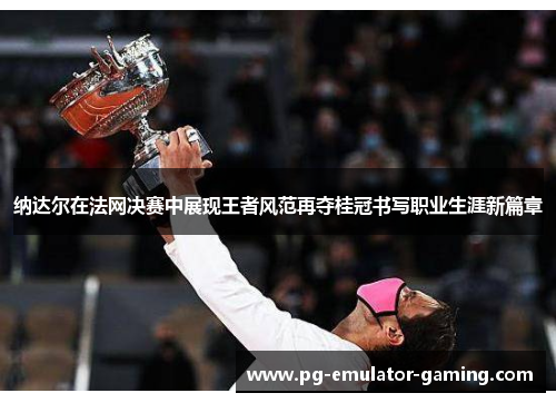 纳达尔在法网决赛中展现王者风范再夺桂冠书写职业生涯新篇章