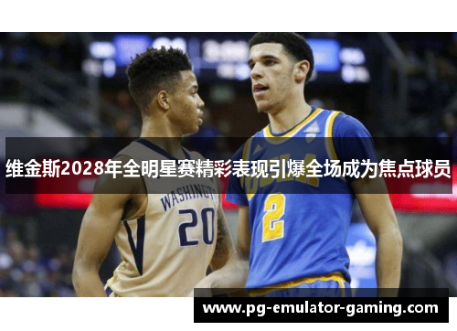 维金斯2028年全明星赛精彩表现引爆全场成为焦点球员