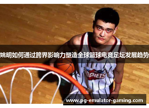 姚明如何通过跨界影响力塑造全球篮球电竞足坛发展趋势