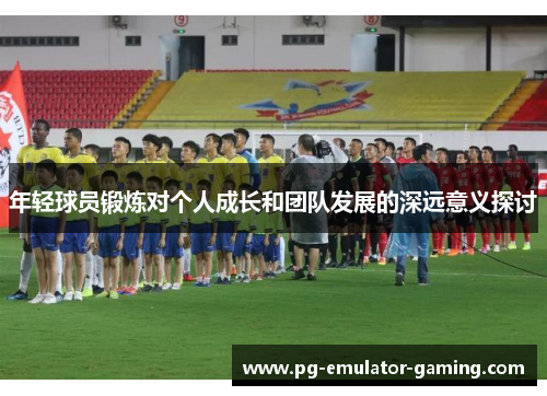 年轻球员锻炼对个人成长和团队发展的深远意义探讨
