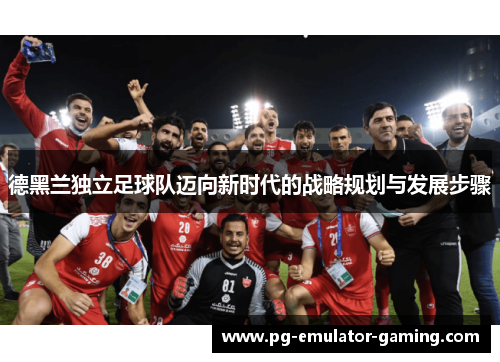 德黑兰独立足球队迈向新时代的战略规划与发展步骤 德黑兰独立足球队迈向新时代的战略规划与发展步骤
