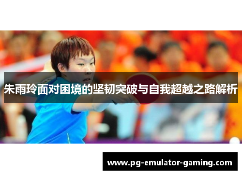 朱雨玲面对困境的坚韧突破与自我超越之路解析