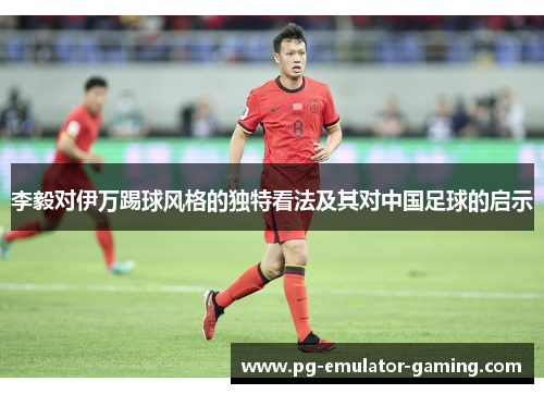 李毅对伊万踢球风格的独特看法及其对中国足球的启示