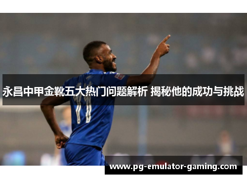 永昌中甲金靴五大热门问题解析 揭秘他的成功与挑战