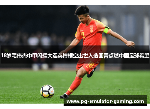 18岁毛伟杰中甲闪耀大连英博横空出世入选国青点燃中国足球希望