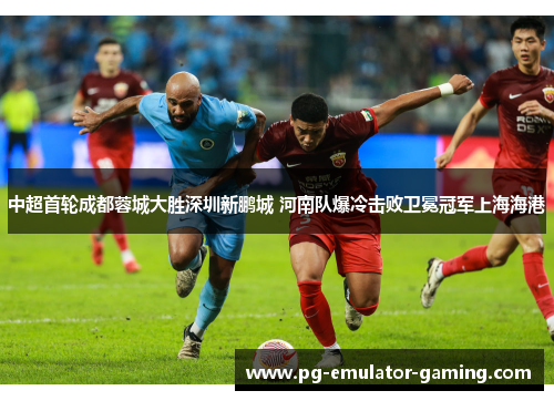 中超首轮成都蓉城大胜深圳新鹏城 河南队爆冷击败卫冕冠军上海海港