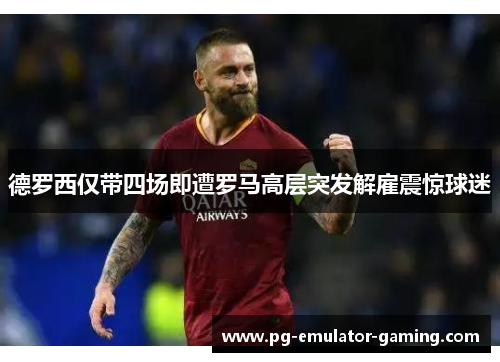 德罗西仅带四场即遭罗马高层突发解雇震惊球迷