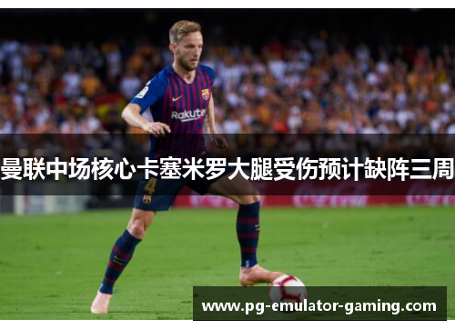 曼联中场核心卡塞米罗大腿受伤预计缺阵三周