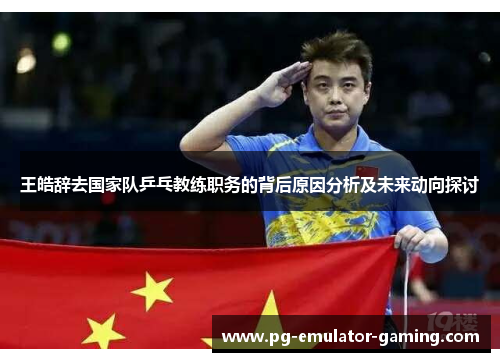 王皓辞去国家队乒乓教练职务的背后原因分析及未来动向探讨