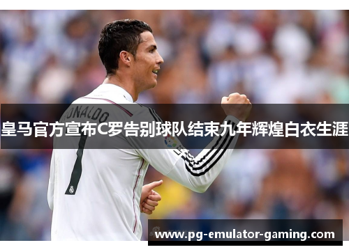 皇马官方宣布C罗告别球队结束九年辉煌白衣生涯