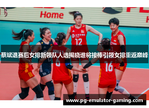 蔡斌退赛后女排新领队人选揭晓谁将接棒引领女排重返巅峰