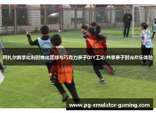 阿扎尔携手比利时推出足球与巧克力亲子DIY工坊 共享亲子时光欢乐体验 阿扎尔携手比利时推出足球与巧克力亲子DIY工坊 共享亲子时光欢乐体验